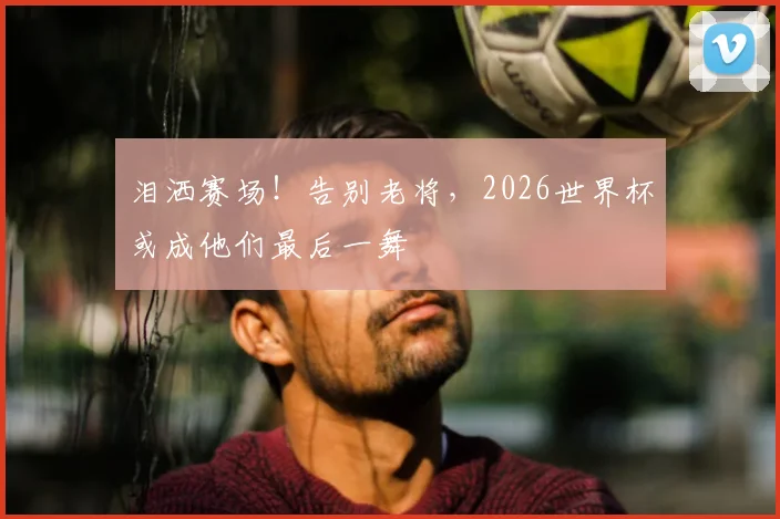 泪洒赛场！告别老将，2026世界杯或成他们最后一舞