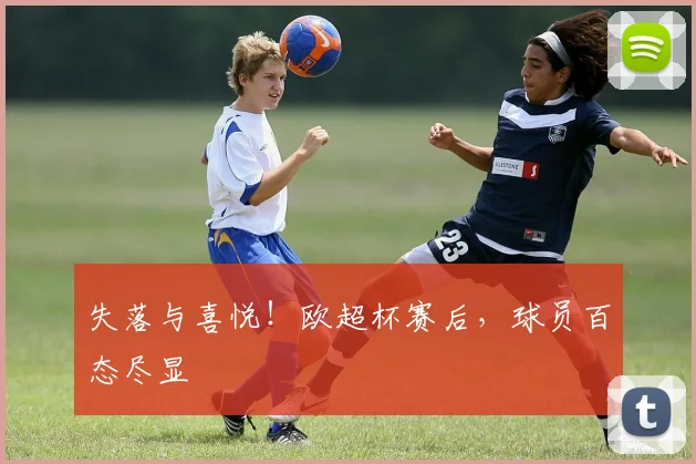 失落与喜悦！欧超杯赛后，球员百态尽显