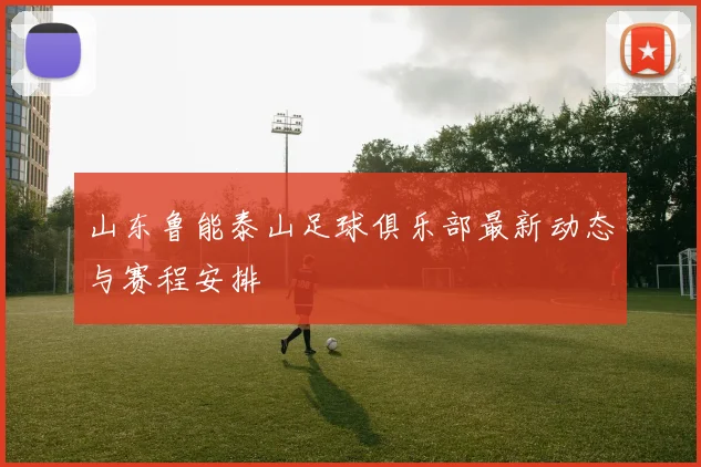 山东鲁能泰山足球俱乐部最新动态与赛程安排