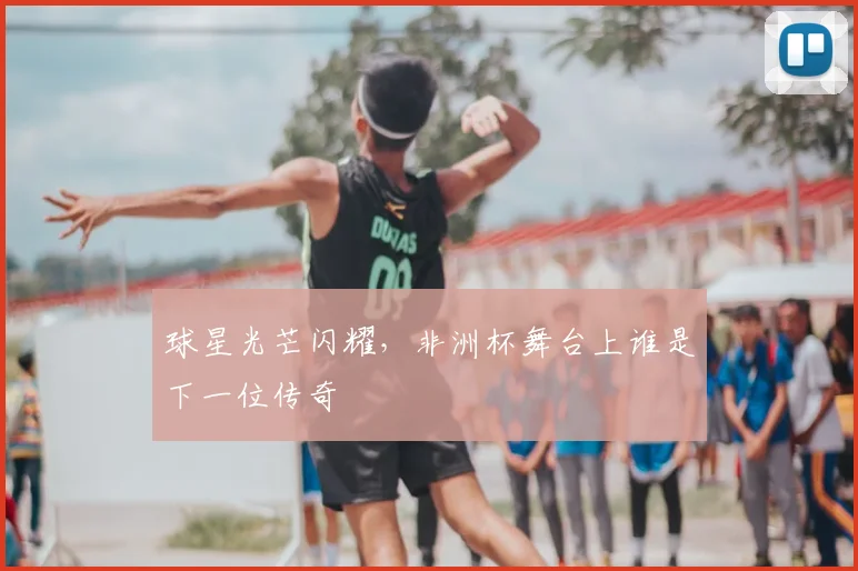 球星光芒闪耀，非洲杯舞台上谁是下一位传奇