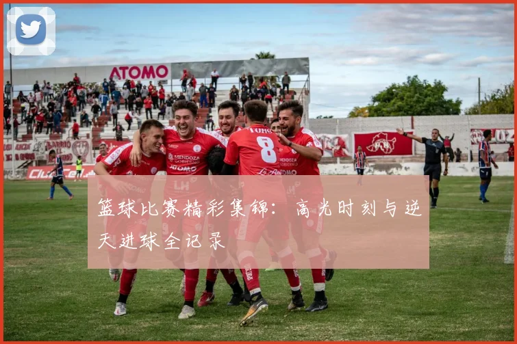 篮球比赛精彩集锦：高光时刻与逆天进球全记录