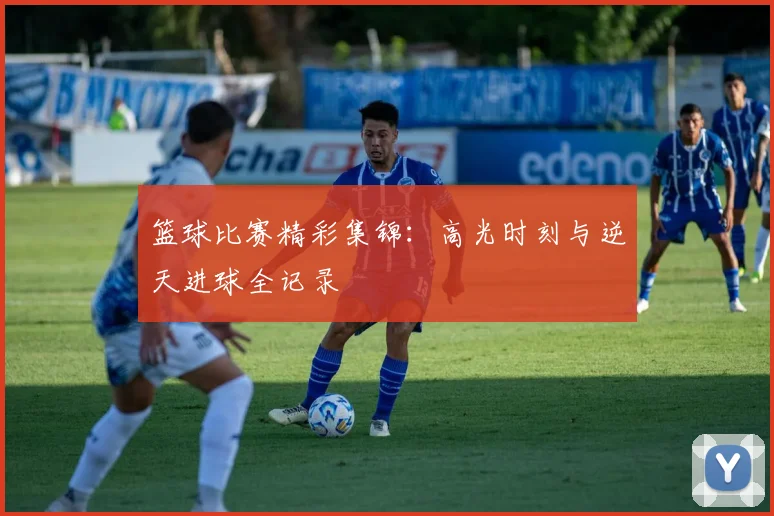 篮球比赛精彩集锦:高光时刻与逆天进球全记录