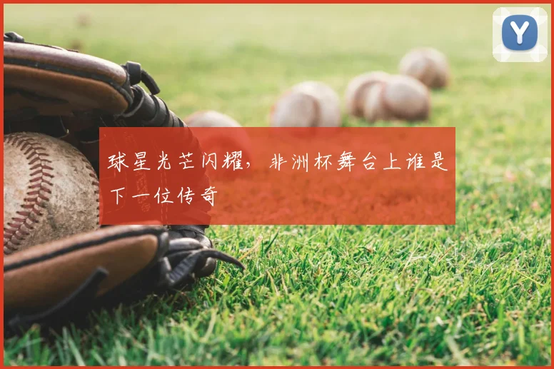 球星光芒闪耀，非洲杯舞台上谁是下一位传奇