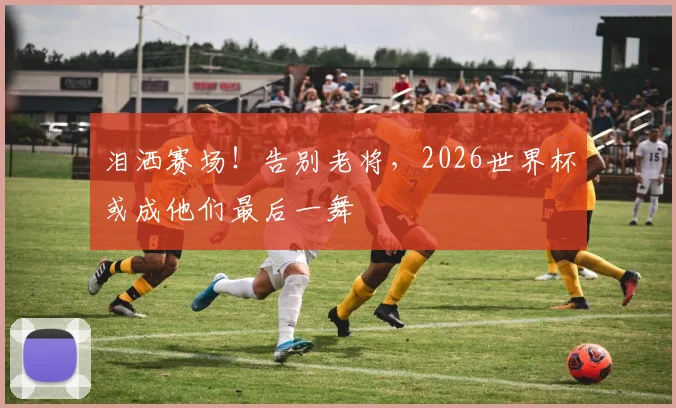 泪洒赛场！告别老将，2026世界杯或成他们最后一舞