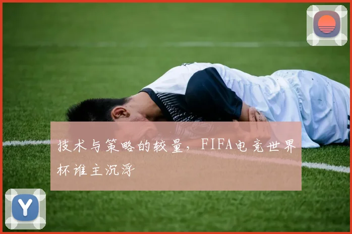 技术与策略的较量，FIFA电竞世界杯谁主沉浮